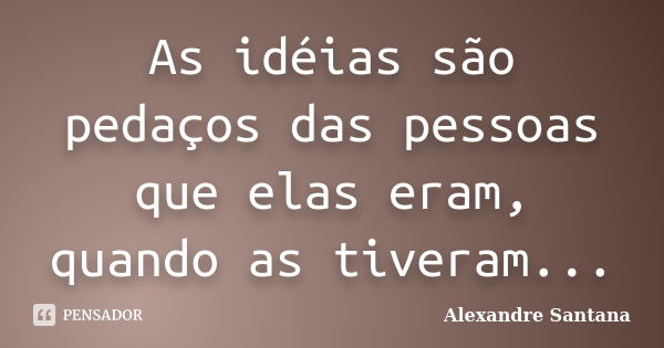 As idéias são pedaços das pessoas que elas eram, quando as tiveram...... Frase de Alexandre Santana.