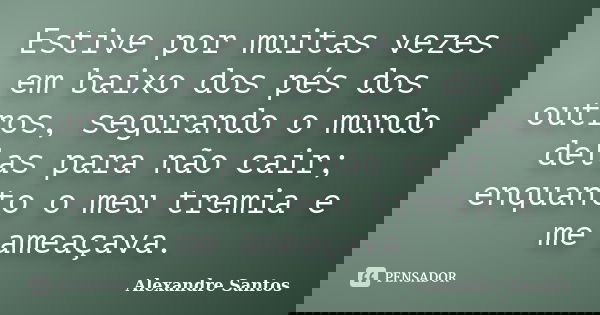 Estive por muitas vezes em baixo dos pés dos outros, segurando o mundo delas para não cair; enquanto o meu tremia e me ameaçava.... Frase de Alexandre Santos.