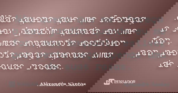 Não quero que me ofereça o seu jardim quando eu me for, mas enquanto estiver por perto peço apenas uma de suas rosas.... Frase de Alexandre Santos.
