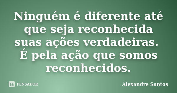 Ninguém é diferente até que seja reconhecida suas ações verdadeiras. É pela ação que somos reconhecidos.... Frase de Alexandre Santos.