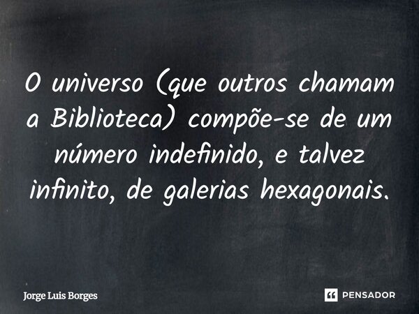 O universo (que outros chamam a Biblioteca) compõe-se de um número indefinido, e talvez infinito, de galerias hexagonais.... Frase de Jorge Luis Borges.