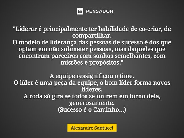 "Liderar é principalmente ter habilidade de co-criar, de compartilhar. O modelo de liderança das pessoas de sucesso é dos que optam em não submeter pessoas... Frase de Alexandre Santucci.