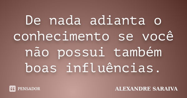 De nada adianta o conhecimento se você não possui também boas influências.... Frase de Alexandre Saraiva.