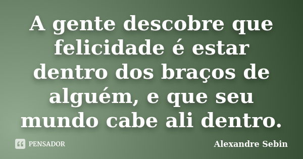 A gente descobre que felicidade é estar dentro dos braços de alguém, e que seu mundo cabe ali dentro.... Frase de Alexandre Sebin.