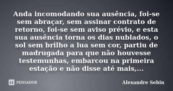 Anda incomodando sua ausência, foi-se sem abraçar, sem assinar contrato de retorno, foi-se sem aviso prévio, e esta sua ausência torna os dias nublados, o sol s... Frase de Alexandre Sebin.