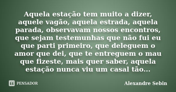 Aquela estação tem muito a dizer, aquele vagão, aquela estrada, aquela parada, observavam nossos encontros, que sejam testemunhas que não fui eu que parti prime... Frase de Alexandre Sebin.