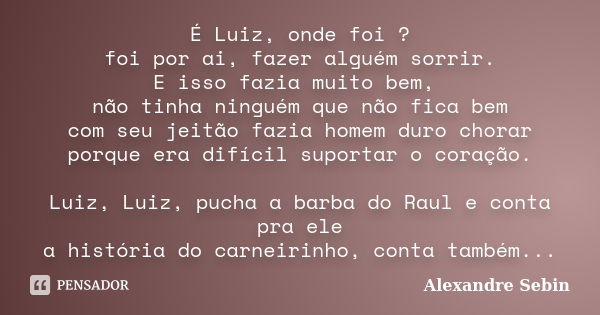 É Luiz, onde foi ? foi por ai, fazer alguém sorrir. E isso fazia muito bem, não tinha ninguém que não fica bem com seu jeitão fazia homem duro chorar porque era... Frase de Alexandre Sebin.