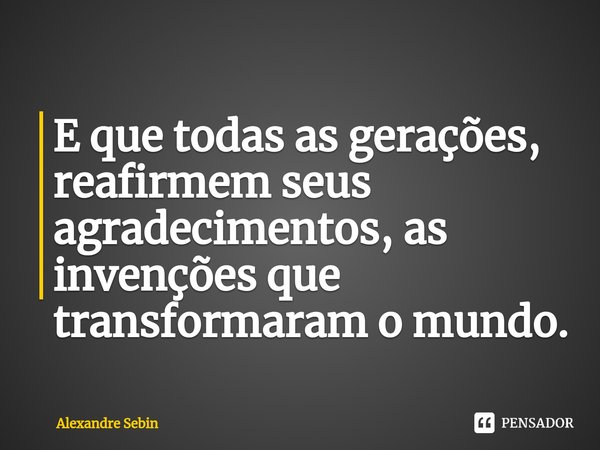 ⁠E que todas as gerações, reafirmem seus agradecimentos, as invenções que transformaram o mundo.... Frase de Alexandre Sebin.