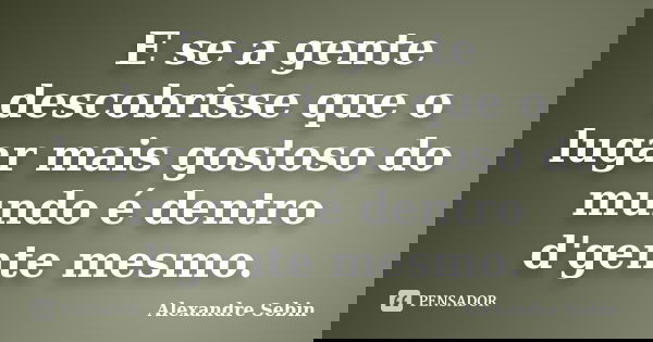 E se a gente descobrisse que o lugar mais gostoso do mundo é dentro d'gente mesmo.... Frase de Alexandre Sebin.