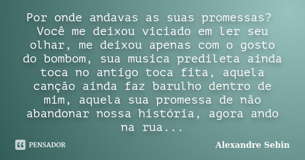 Por onde andavas as suas promessas? Você me deixou viciado em ler seu olhar, me deixou apenas com o gosto do bombom, sua musica predileta ainda toca no antigo t... Frase de Alexandre Sebin.