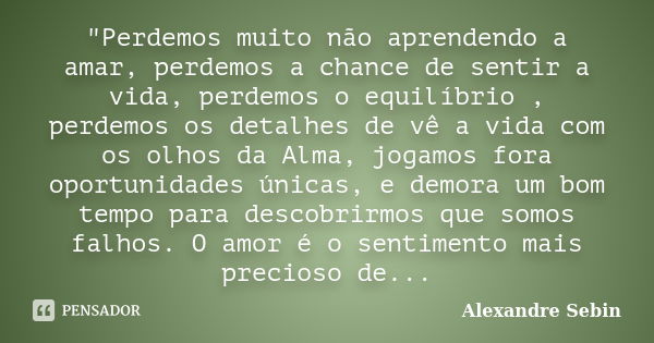 "Perdemos muito não aprendendo a amar, perdemos a chance de sentir a vida, perdemos o equilíbrio , perdemos os detalhes de vê a vida com os olhos da Alma, ... Frase de Alexandre Sebin.