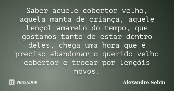 Saber aquele cobertor velho, aquela manta de criança, aquele lençol amarelo do tempo, que gostamos tanto de estar dentro deles, chega uma hora que é preciso aba... Frase de Alexandre Sebin.