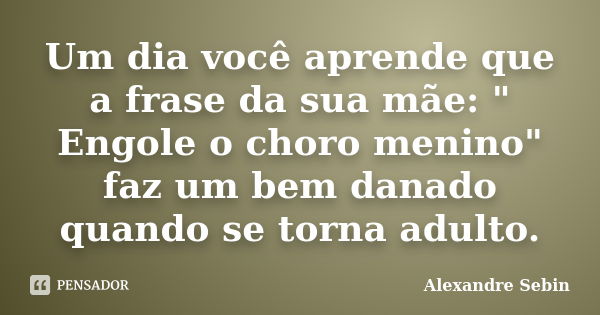 Um dia você aprende que a frase da sua mãe: " Engole o choro menino" faz um bem danado quando se torna adulto.... Frase de Alexandre Sebin.