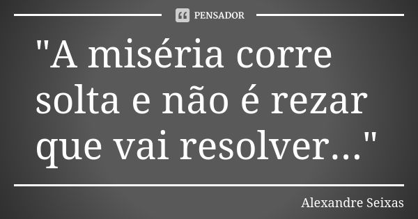 "A miséria corre solta e não é rezar que vai resolver..."... Frase de Alexandre Seixas.