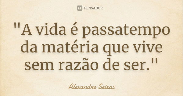 "A vida é passatempo da matéria que vive sem razão de ser."... Frase de Alexandre Seixas.