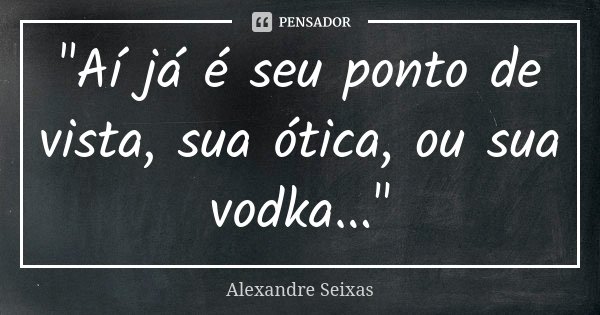 "Aí já é seu ponto de vista, sua ótica, ou sua vodka..."... Frase de Alexandre Seixas.