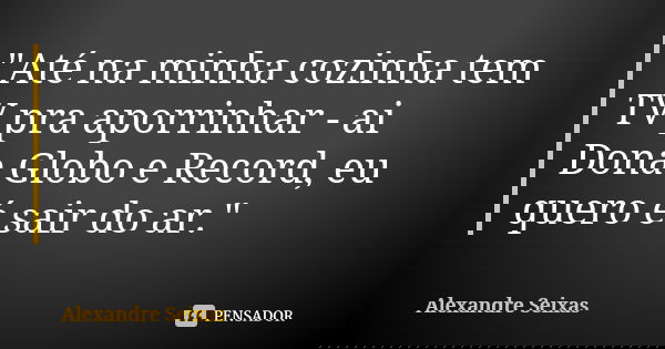 "Até na minha cozinha tem TV pra aporrinhar - ai Dona Globo e Record, eu quero é sair do ar."... Frase de Alexandre Seixas.