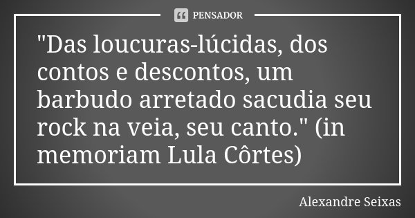 "Das loucuras-lúcidas, dos contos e descontos, um barbudo arretado sacudia seu rock na veia, seu canto." (in memoriam Lula Côrtes)... Frase de Alexandre Seixas.