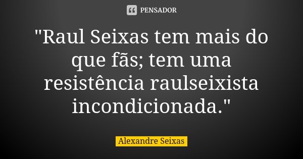 "Raul Seixas tem mais do que fãs; tem uma resistência raulseixista incondicionada."... Frase de Alexandre Seixas.