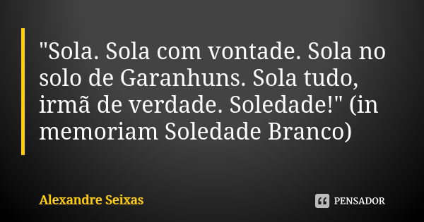 "Sola. Sola com vontade. Sola no solo de Garanhuns. Sola tudo, irmã de verdade. Soledade!" (in memoriam Soledade Branco)... Frase de Alexandre Seixas.