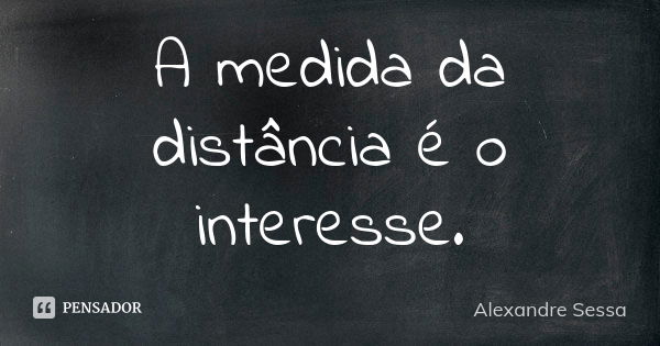 A medida da distância é o interesse.... Frase de Alexandre Sessa.