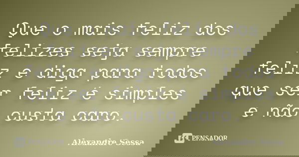 Que o mais feliz dos felizes seja sempre feliz e diga para todos que ser feliz é simples e não custa caro.... Frase de Alexandre Sessa.