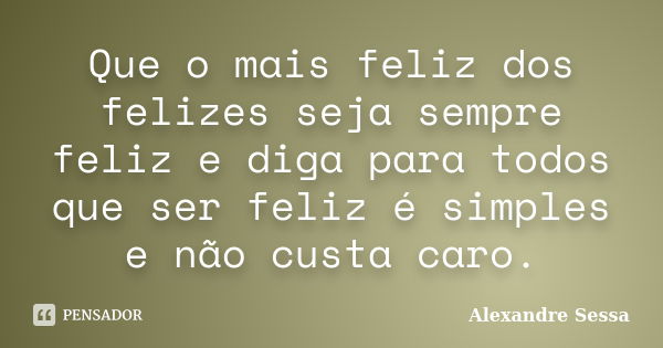 Que o mais feliz dos felizes seja sempre feliz e diga para todos que ser feliz é simples e não custa caro.... Frase de Alexandre Sessa.