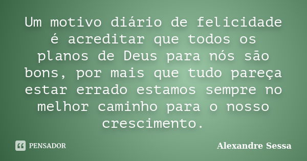 Um motivo diário de felicidade é acreditar que todos os planos de Deus para nós são bons, por mais que tudo pareça estar errado estamos sempre no melhor caminho... Frase de Alexandre Sessa.