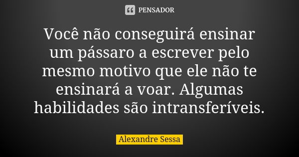 Você não conseguirá ensinar um pássaro a escrever pelo mesmo motivo que ele não te ensinará a voar. Algumas habilidades são intransferíveis.... Frase de Alexandre Sessa.