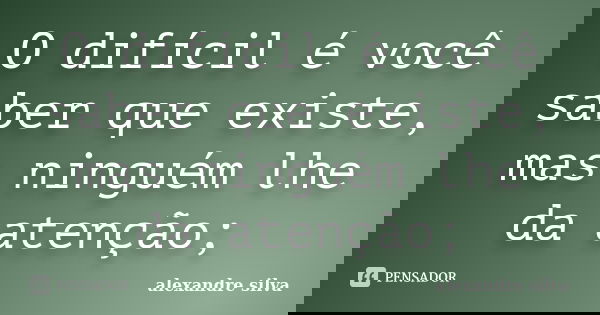 O difícil é você saber que existe, mas ninguém lhe da atenção;... Frase de Alexandre Silva.