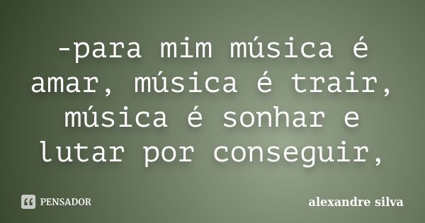 -para mim música é amar, música é trair, música é sonhar e lutar por conseguir,... Frase de Alexandre Silva.