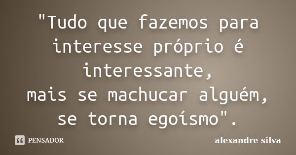 "Tudo que fazemos para interesse próprio é interessante, mais se machucar alguém, se torna egoísmo".... Frase de Alexandre Silva.