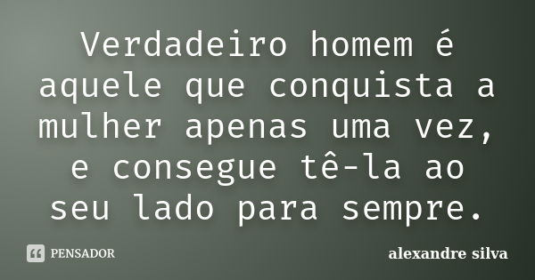 Verdadeiro homem é aquele que conquista a mulher apenas uma vez, e consegue tê-la ao seu lado para sempre.... Frase de alexandre silva.