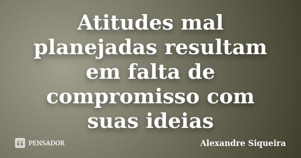 Atitudes mal planejadas resultam em falta de compromisso com suas ideias... Frase de Alexandre Siqueira.