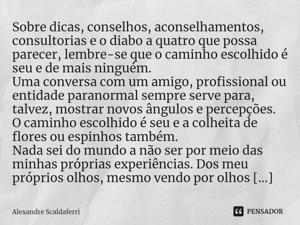 ⁠Sobre dicas, conselhos, aconselhamentos, consultorias e o diabo a quatro que possa parecer, lembre-se que o caminho escolhido é seu e de mais ninguém.
Uma conv... Frase de Alexandre Scaldaferri.