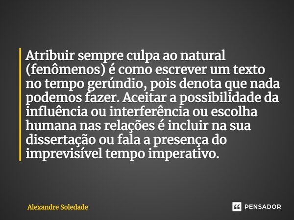 ⁠Atribuir sempre culpa ao natural (fenômenos) é como escrever um texto no tempo gerúndio, pois denota que nada podemos fazer. Aceitar a possibilidade da influên... Frase de Alexandre Soledade.