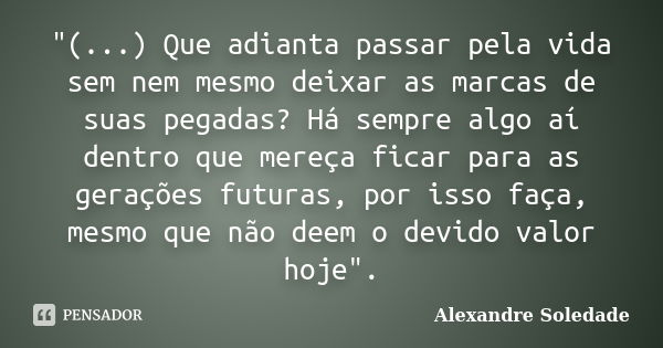 "(...) Que adianta passar pela vida sem nem mesmo deixar as marcas de suas pegadas? Há sempre algo aí dentro que mereça ficar para as gerações futuras, por... Frase de Alexandre Soledade.