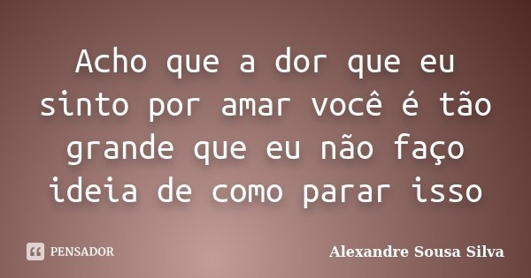 Acho que a dor que eu sinto por amar você é tão grande que eu não faço ideia de como parar isso... Frase de Alexandre Sousa Silva.