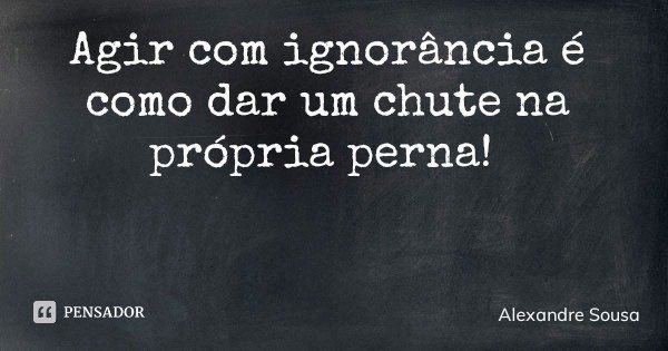 Agir com ignorância é como dar um chute na própria perna!... Frase de Alexandre Sousa.