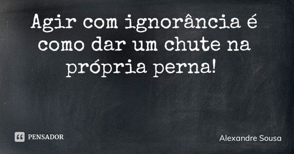 Agir com ignorância é como dar um chute na própria perna!... Frase de Alexandre Sousa.