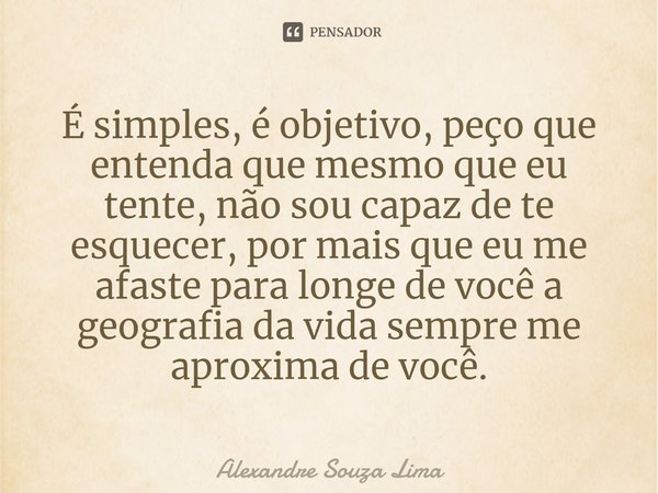 ⁠É simples, é objetivo, peço que entenda que mesmo que eu tente, não sou capaz de te esquecer, por mais que eu me afaste para longe de você a geografia da vida ... Frase de Alexandre Souza Lima.