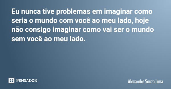 Eu nunca tive problemas em imaginar como seria o mundo com você ao meu lado, hoje não consigo imaginar como vai ser o mundo sem você ao meu lado.... Frase de Alexandre Souza Lima.