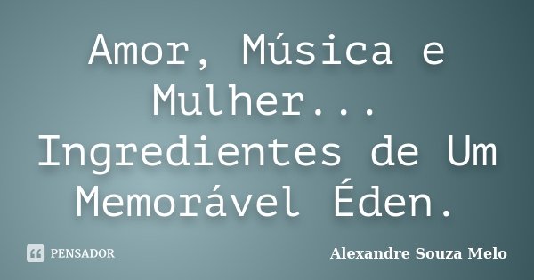 Amor, Música e Mulher... Ingredientes de Um Memorável Éden.... Frase de Alexandre Souza Melo.