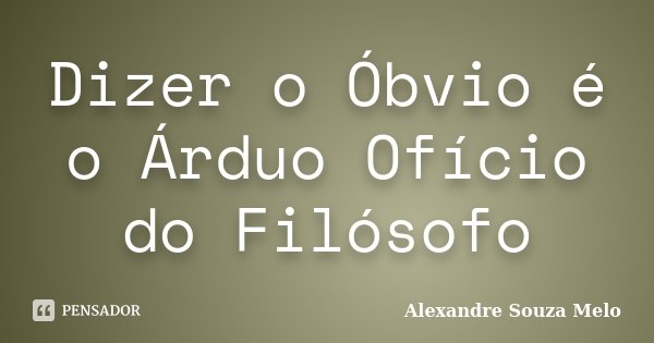 Dizer o Óbvio é o Árduo Ofício do Filósofo... Frase de Alexandre Souza Melo.