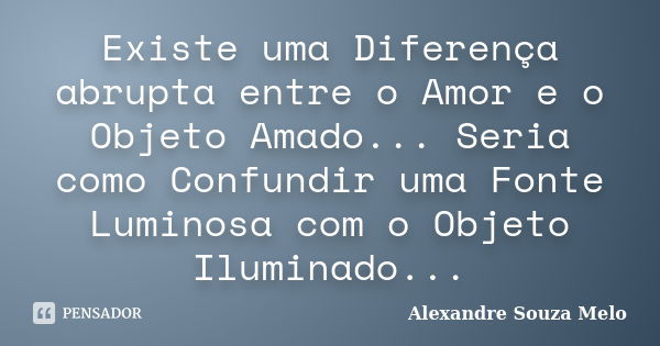 Existe uma Diferença abrupta entre o Amor e o Objeto Amado... Seria como Confundir uma Fonte Luminosa com o Objeto Iluminado...... Frase de Alexandre Souza Melo.