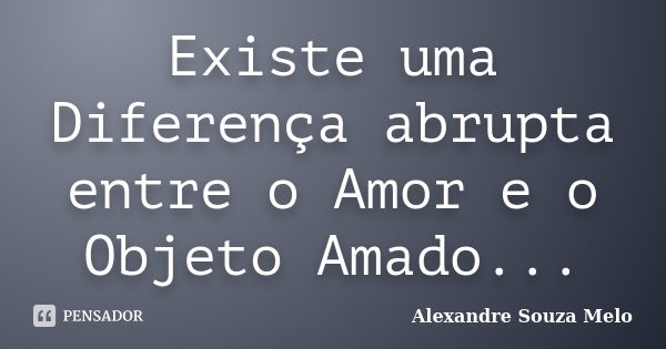 Existe uma Diferença abrupta entre o Amor e o Objeto Amado...... Frase de Alexandre Souza Melo.