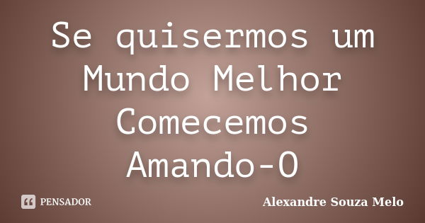 Se quisermos um Mundo Melhor Comecemos Amando-O... Frase de Alexandre Souza Melo.