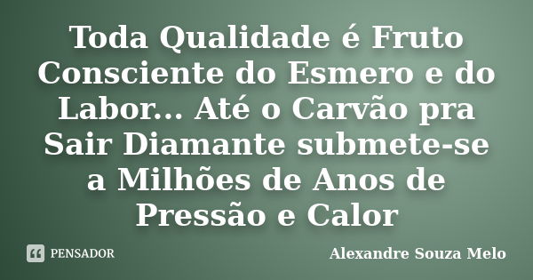 Toda Qualidade é Fruto Consciente do Esmero e do Labor... Até o Carvão pra Sair Diamante submete-se a Milhões de Anos de Pressão e Calor... Frase de Alexandre Souza Melo.