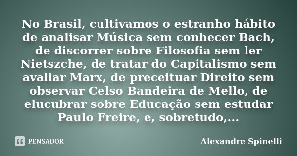 No Brasil, cultivamos o estranho hábito de analisar Música sem conhecer Bach, de discorrer sobre Filosofia sem ler Nietszche, de tratar do Capitalismo sem avali... Frase de Alexandre Spinelli.