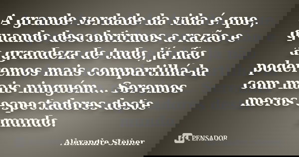 A grande verdade da vida é que, quando descobrirmos a razão e a grandeza de tudo, já não poderemos mais compartilhá-la com mais ninguém... Seremos meros especta... Frase de Alexandre Steiner.